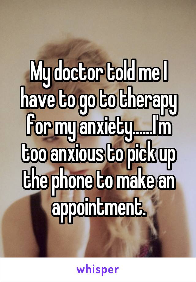 My doctor told me I have to go to therapy for my anxiety......I'm too anxious to pick up the phone to make an appointment.