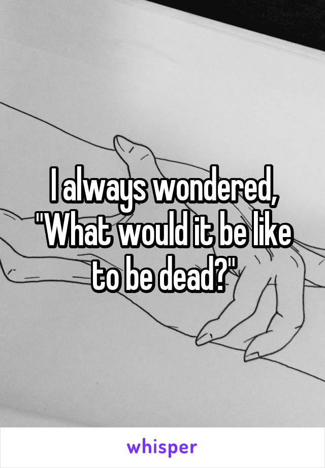 I always wondered, "What would it be like to be dead?"