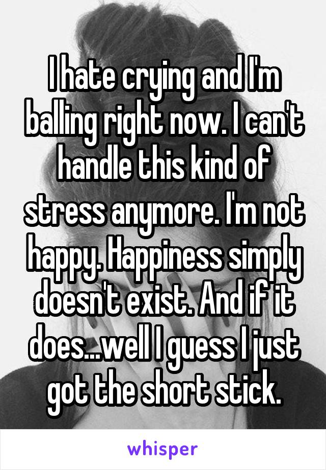 I hate crying and I'm balling right now. I can't handle this kind of stress anymore. I'm not happy. Happiness simply doesn't exist. And if it does...well I guess I just got the short stick.