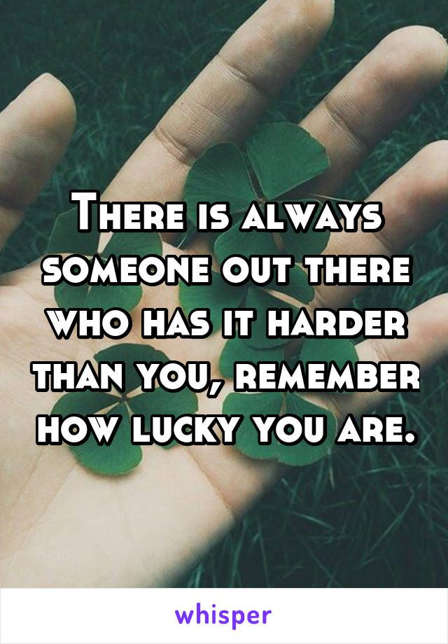 There is always someone out there who has it harder than you, remember how lucky you are.