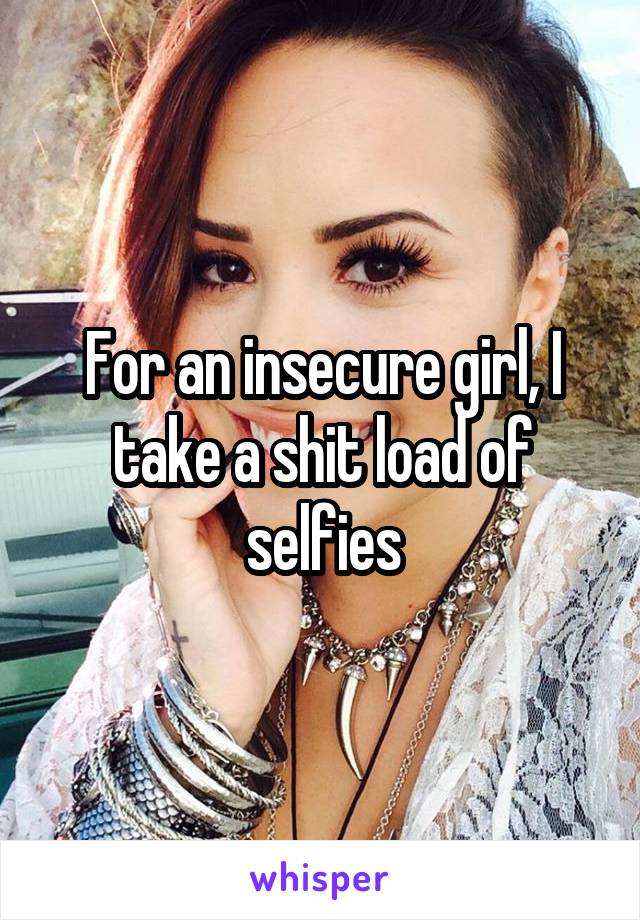 For an insecure girl, I take a shit load of selfies