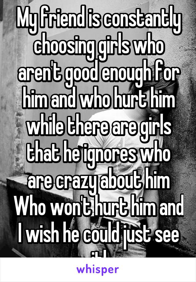 My friend is constantly choosing girls who aren't good enough for him and who hurt him while there are girls that he ignores who are crazy about him Who won't hurt him and I wish he could just see it!