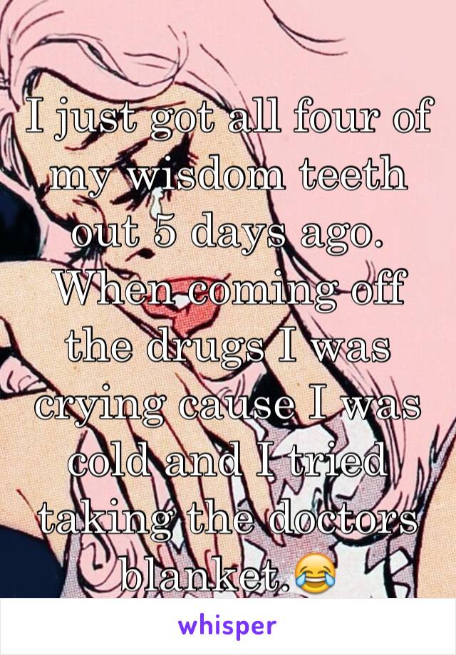 I just got all four of my wisdom teeth out 5 days ago. When coming off the drugs I was crying cause I was cold and I tried taking the doctors blanket.😂