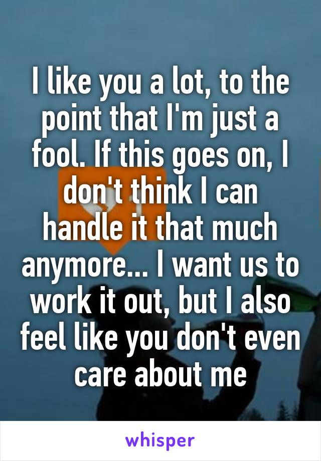 I like you a lot, to the point that I'm just a fool. If this goes on, I don't think I can handle it that much anymore... I want us to work it out, but I also feel like you don't even care about me