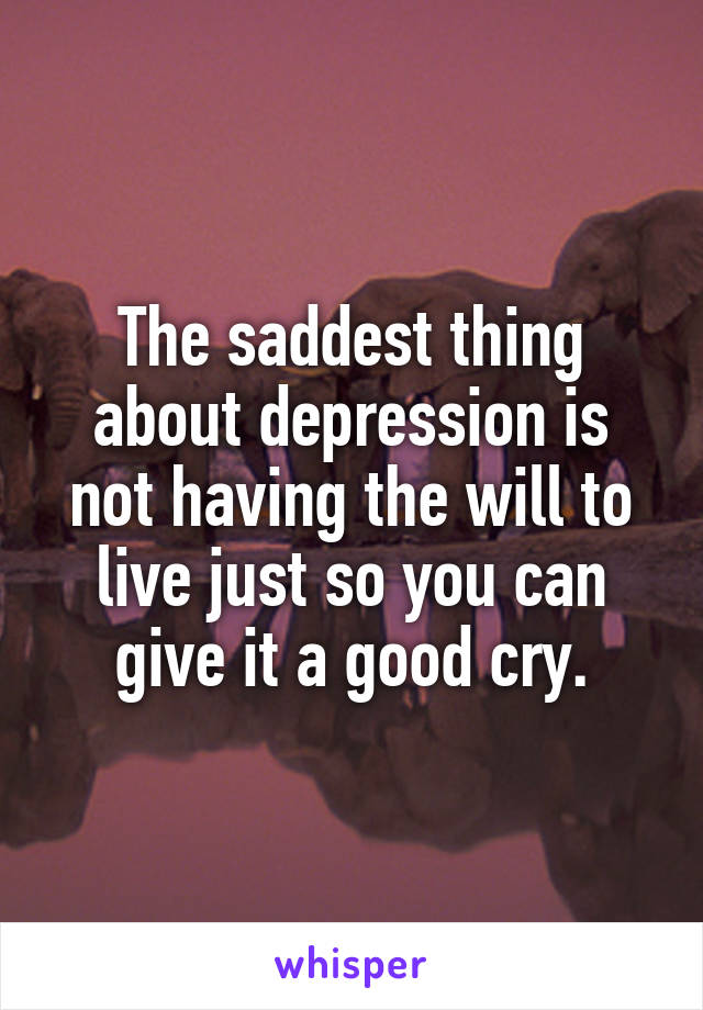 The saddest thing about depression is not having the will to live just so you can give it a good cry.