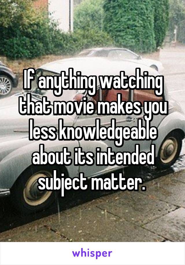 If anything watching that movie makes you less knowledgeable about its intended subject matter. 