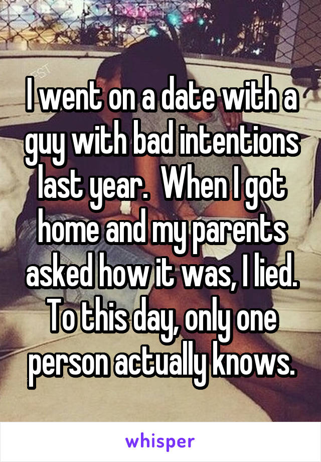 I went on a date with a guy with bad intentions last year.  When I got home and my parents asked how it was, I lied. To this day, only one person actually knows.