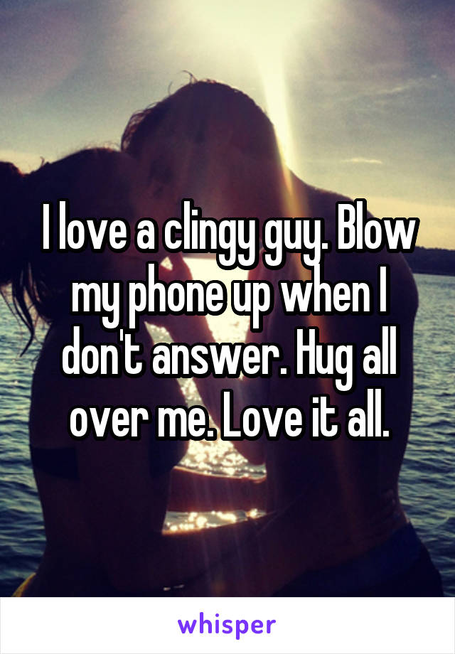 I love a clingy guy. Blow my phone up when I don't answer. Hug all over me. Love it all.