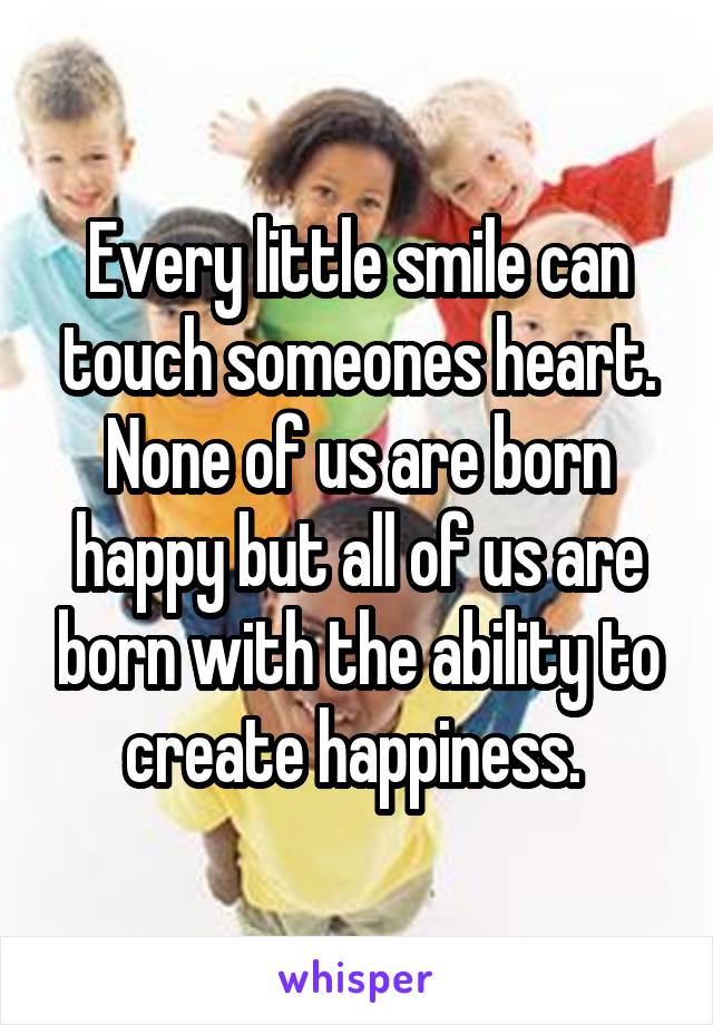 Every little smile can touch someones heart. None of us are born happy but all of us are born with the ability to create happiness. 