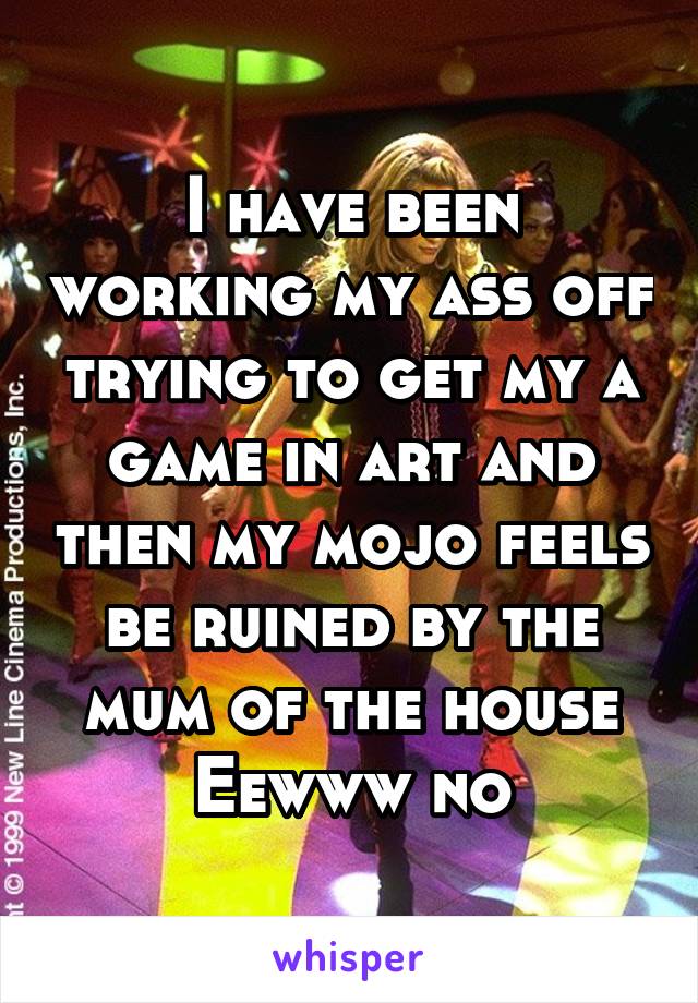 I have been working my ass off trying to get my a game in art and then my mojo feels be ruined by the mum of the house
Eewww no