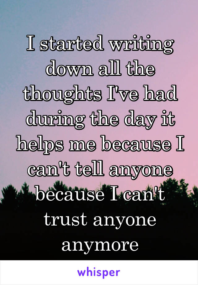 I started writing down all the thoughts I've had during the day it helps me because I can't tell anyone because I can't trust anyone anymore