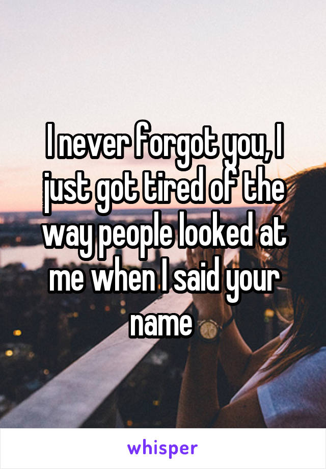 I never forgot you, I just got tired of the way people looked at me when I said your name 