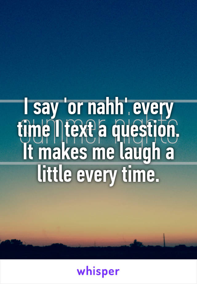 I say 'or nahh' every time I text a question. It makes me laugh a little every time.