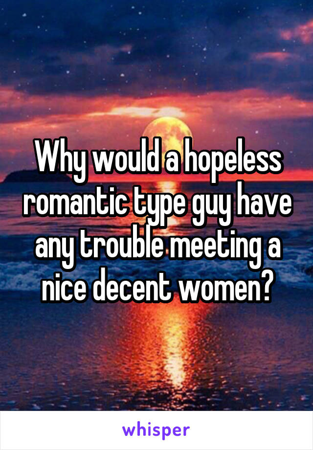 Why would a hopeless romantic type guy have any trouble meeting a nice decent women?