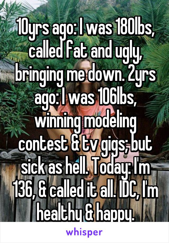 10yrs ago: I was 180lbs, called fat and ugly, bringing me down. 2yrs ago: I was 106lbs, winning modeling contest & tv gigs; but sick as hell. Today: I'm 136, & called it all. IDC, I'm healthy & happy.