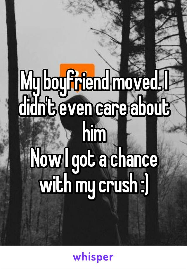 My boyfriend moved. I didn't even care about him
Now I got a chance with my crush :)