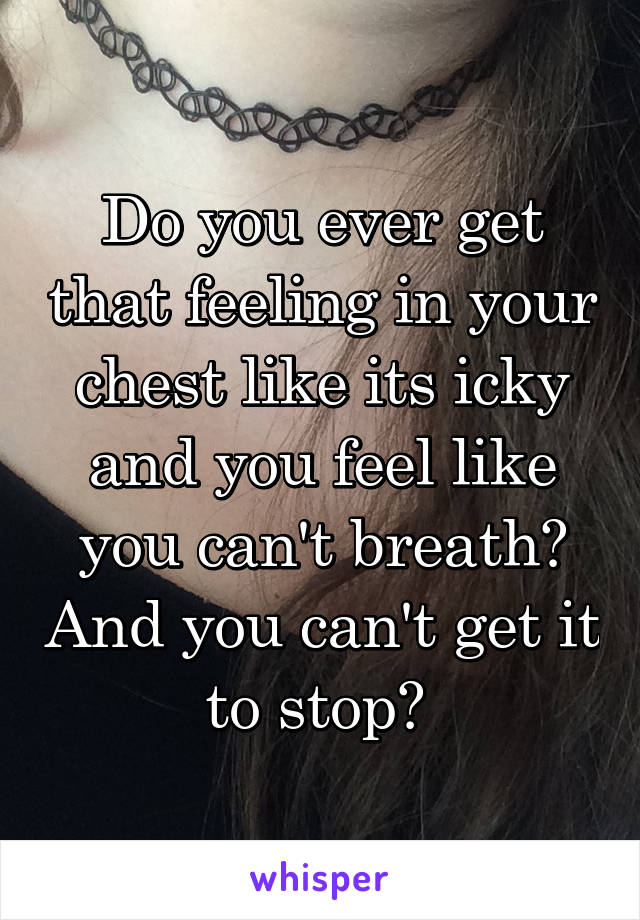 Do you ever get that feeling in your chest like its icky and you feel like you can't breath? And you can't get it to stop? 