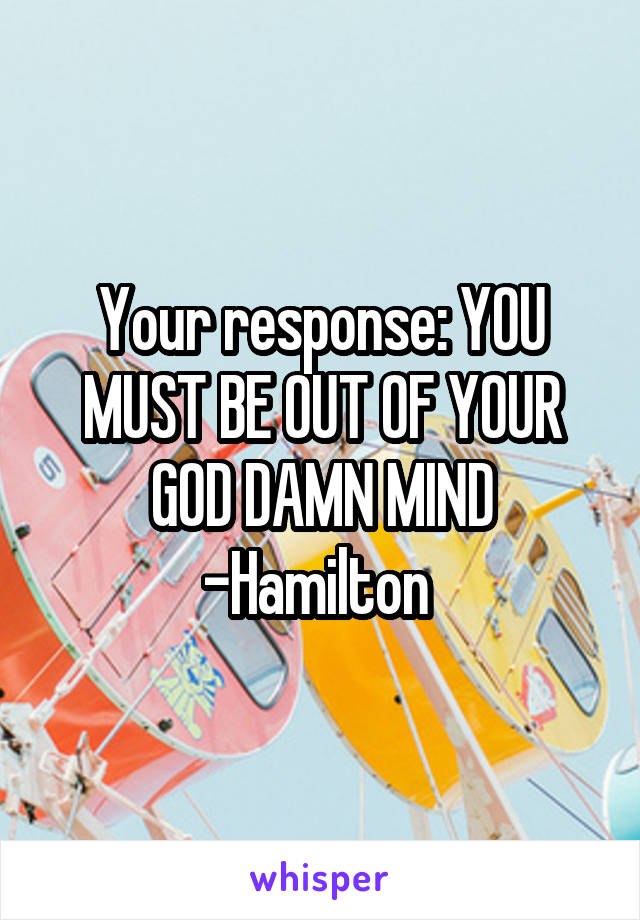 Your response: YOU MUST BE OUT OF YOUR GOD DAMN MIND -Hamilton 