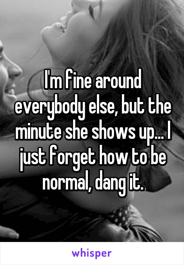 I'm fine around everybody else, but the minute she shows up... I just forget how to be normal, dang it.