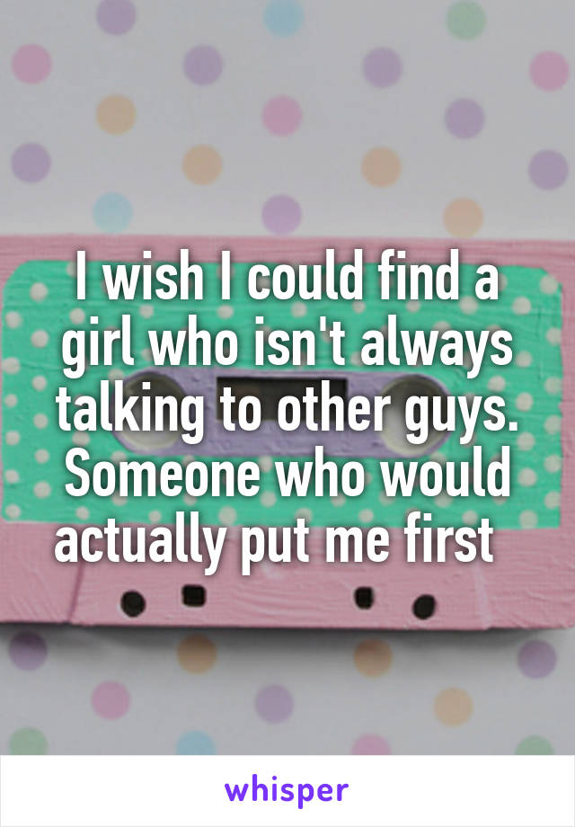 I wish I could find a girl who isn't always talking to other guys. Someone who would actually put me first  