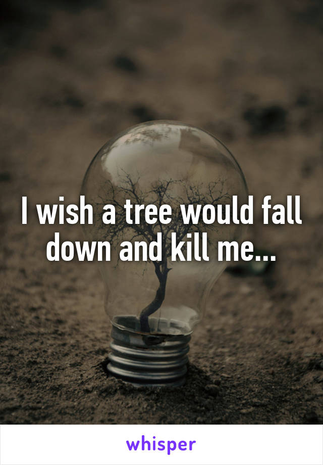 I wish a tree would fall down and kill me...