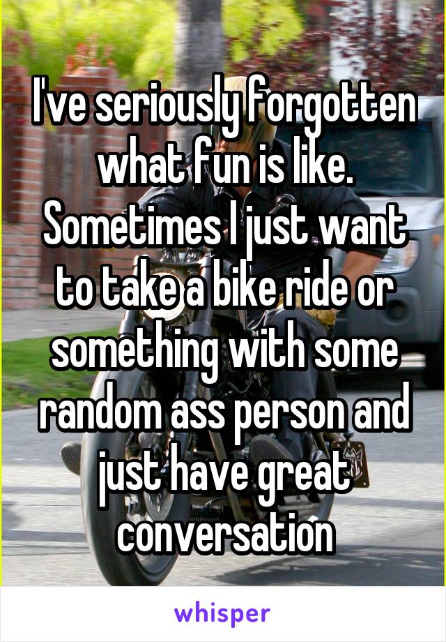 I've seriously forgotten what fun is like. Sometimes I just want to take a bike ride or something with some random ass person and just have great conversation