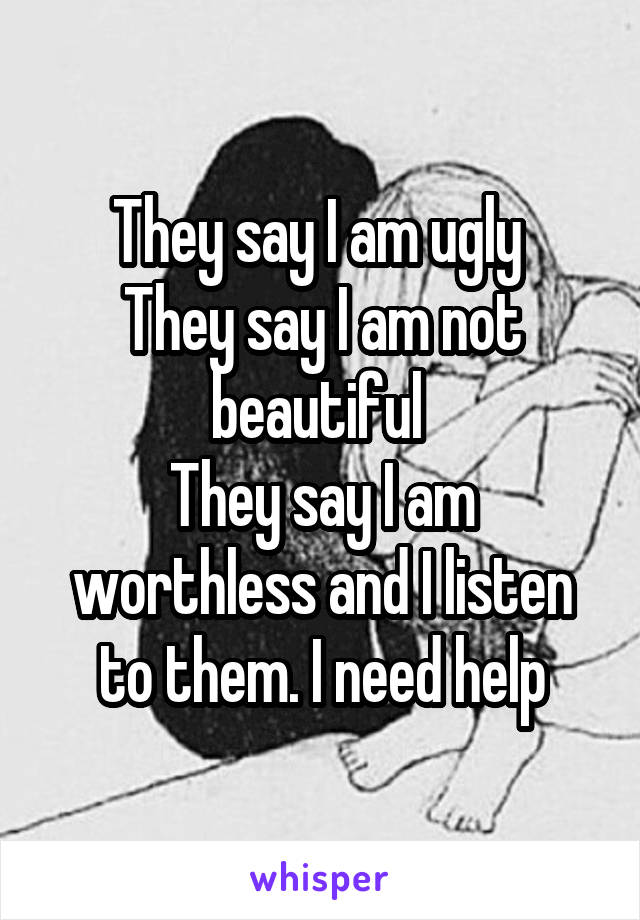 They say I am ugly 
They say I am not beautiful 
They say I am worthless and I listen to them. I need help