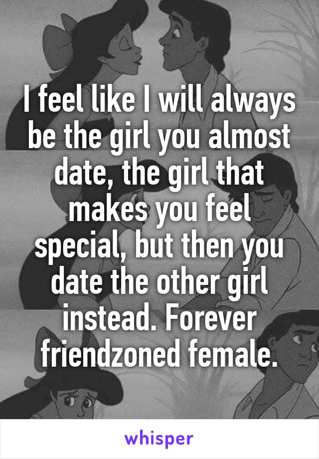 I feel like I will always be the girl you almost date, the girl that makes you feel special, but then you date the other girl instead. Forever friendzoned female.