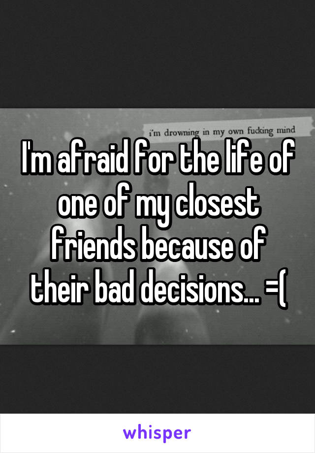 I'm afraid for the life of one of my closest friends because of their bad decisions... =(