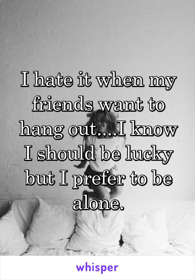 I hate it when my friends want to hang out....I know I should be lucky but I prefer to be alone.