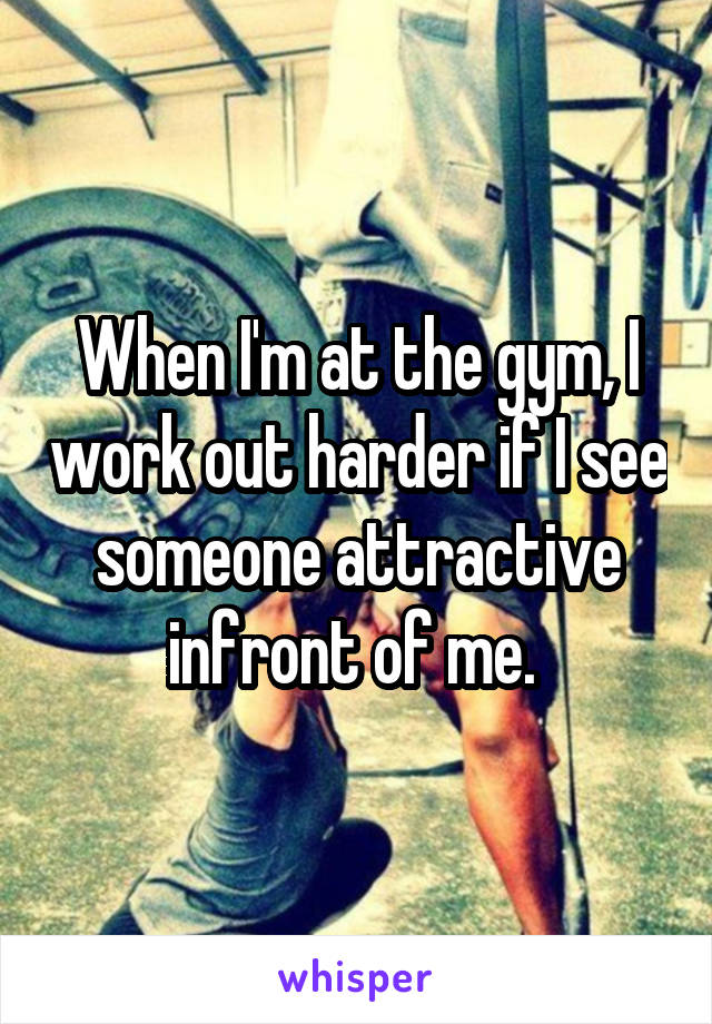 When I'm at the gym, I work out harder if I see someone attractive infront of me. 