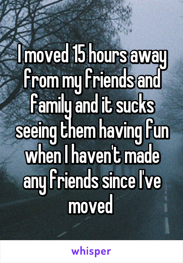 I moved 15 hours away from my friends and family and it sucks seeing them having fun when I haven't made any friends since I've moved 