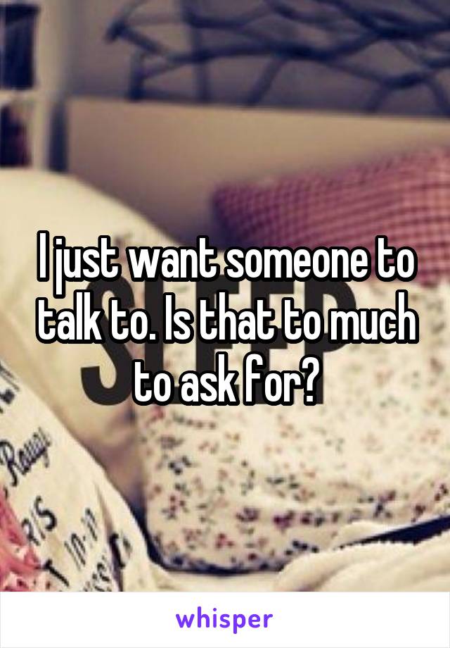 I just want someone to talk to. Is that to much to ask for?