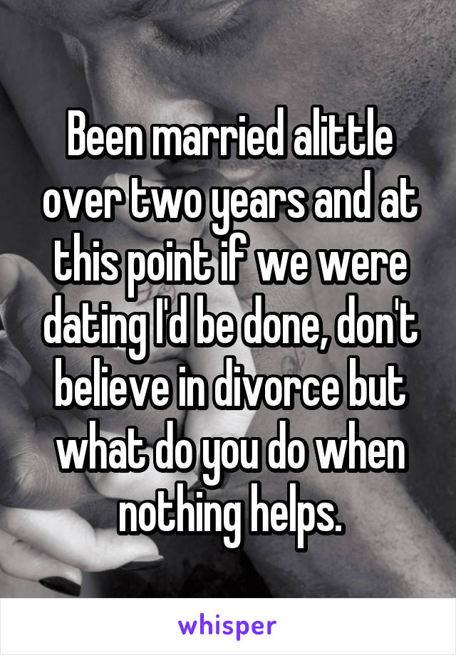 Been married alittle over two years and at this point if we were dating I'd be done, don't believe in divorce but what do you do when nothing helps.