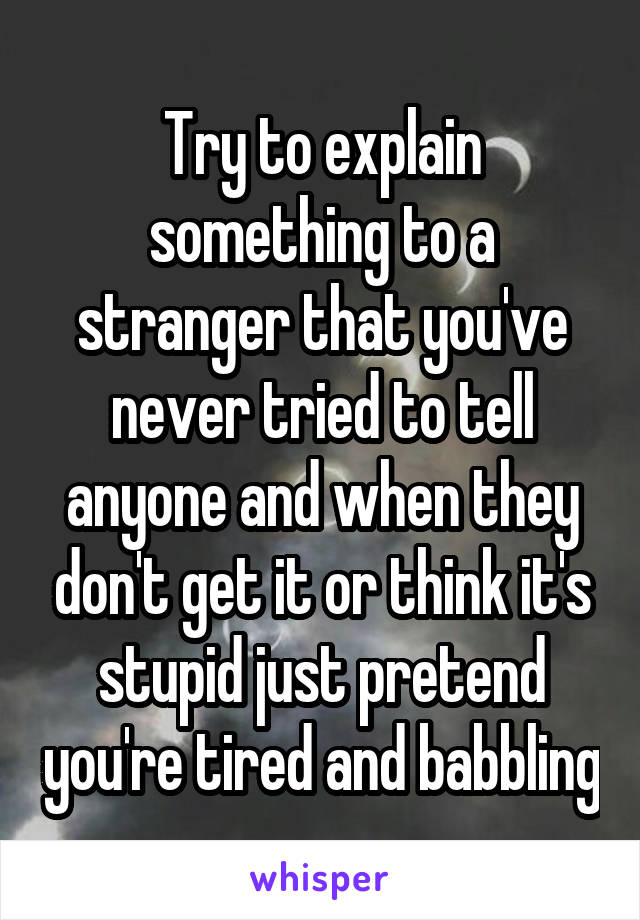 Try to explain something to a stranger that you've never tried to tell anyone and when they don't get it or think it's stupid just pretend you're tired and babbling