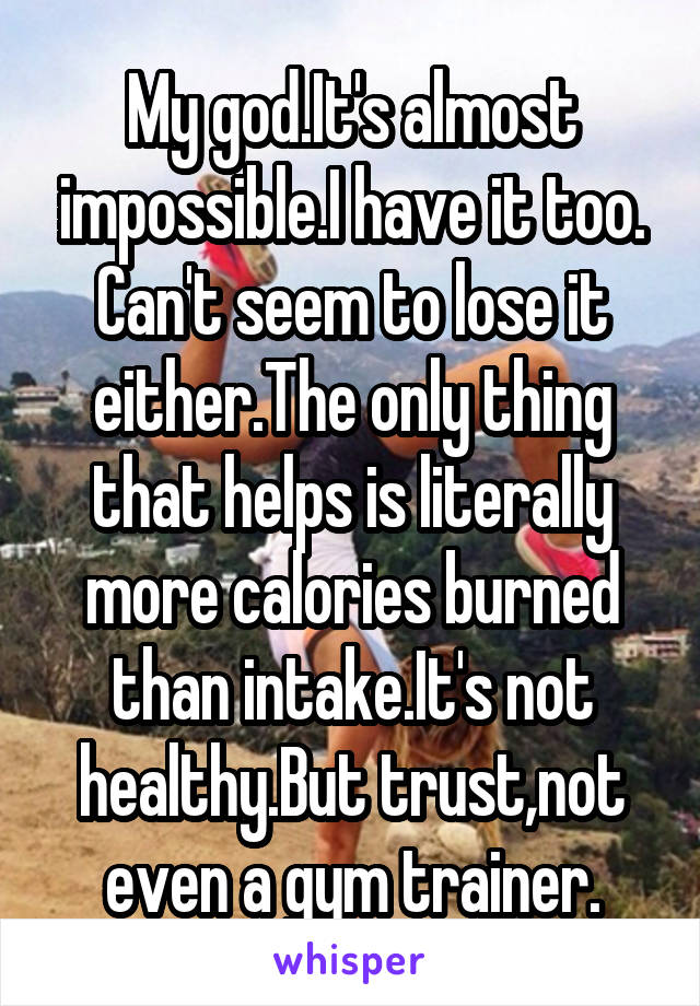 My god.It's almost impossible.I have it too. Can't seem to lose it either.The only thing that helps is literally more calories burned than intake.It's not healthy.But trust,not even a gym trainer.