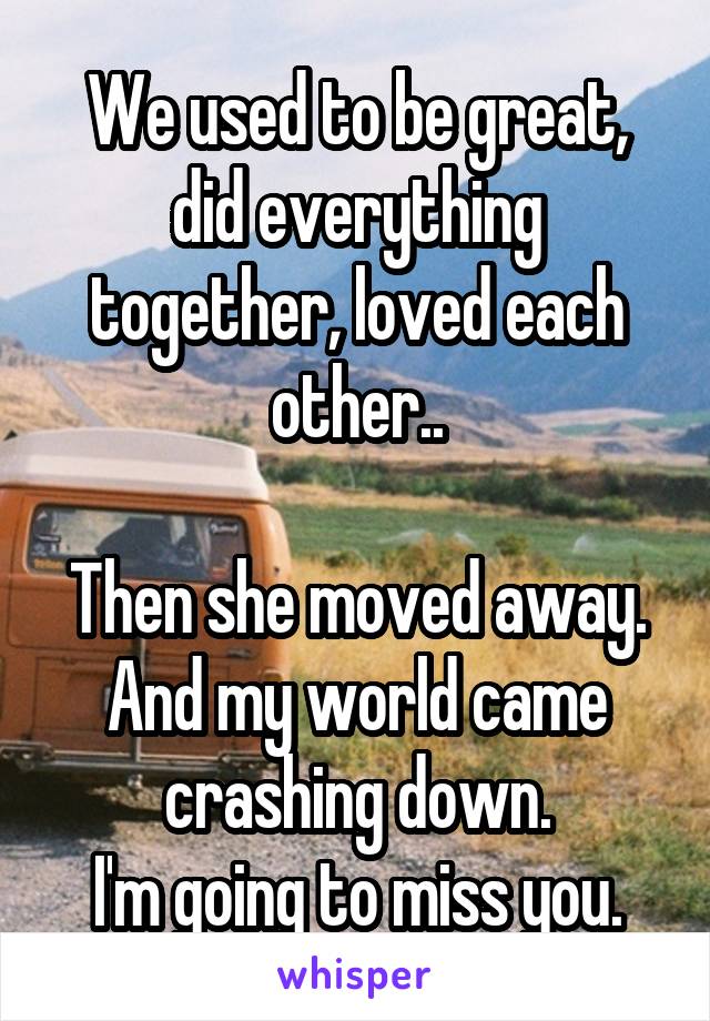 We used to be great, did everything together, loved each other..

Then she moved away. And my world came crashing down.
I'm going to miss you.