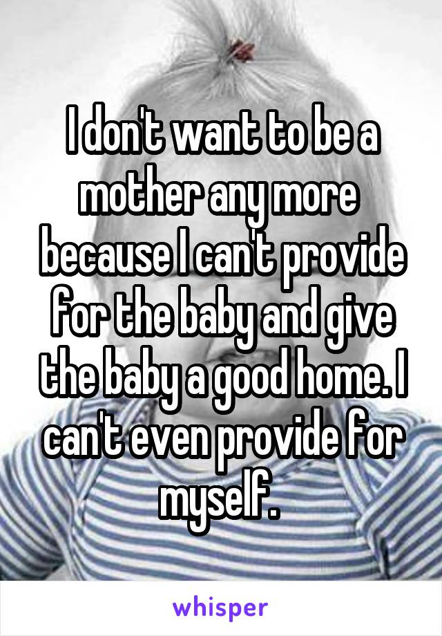 I don't want to be a mother any more  because I can't provide for the baby and give the baby a good home. I can't even provide for myself. 