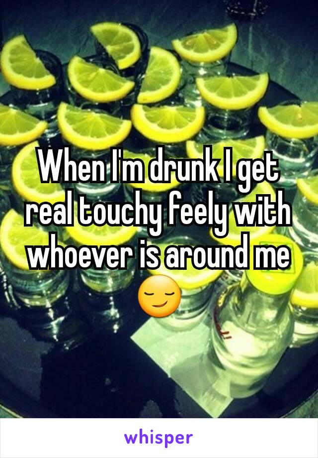 When I'm drunk I get real touchy feely with whoever is around me 😏