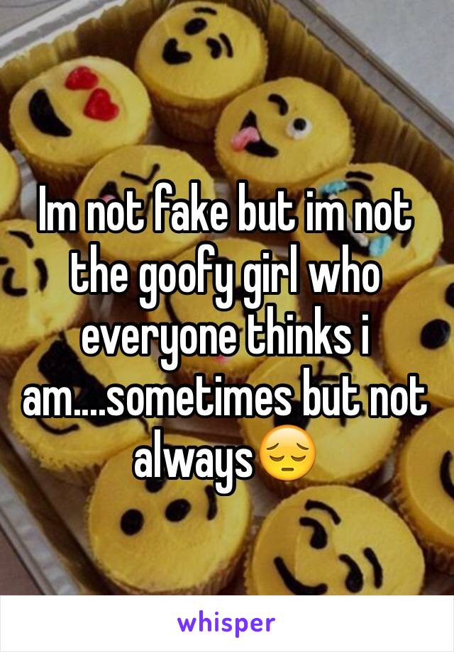 Im not fake but im not the goofy girl who everyone thinks i am....sometimes but not always😔