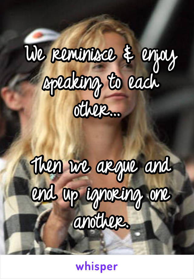 We reminisce & enjoy speaking to each other... 

Then we argue and end up ignoring one another.