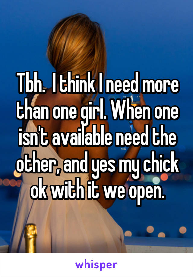 Tbh.  I think I need more than one girl. When one isn't available need the other, and yes my chick ok with it we open.