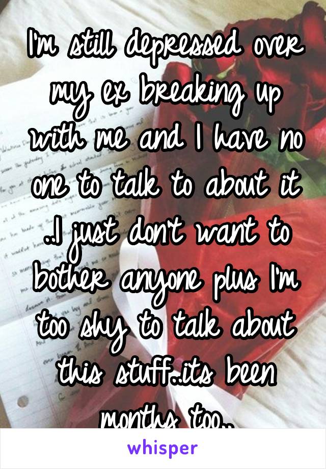 I'm still depressed over my ex breaking up with me and I have no one to talk to about it ..I just don't want to bother anyone plus I'm too shy to talk about this stuff..its been months too..