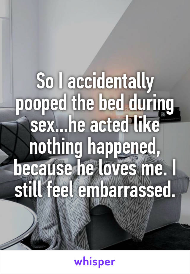 So I accidentally pooped the bed during sex...he acted like nothing happened, because he loves me. I still feel embarrassed.