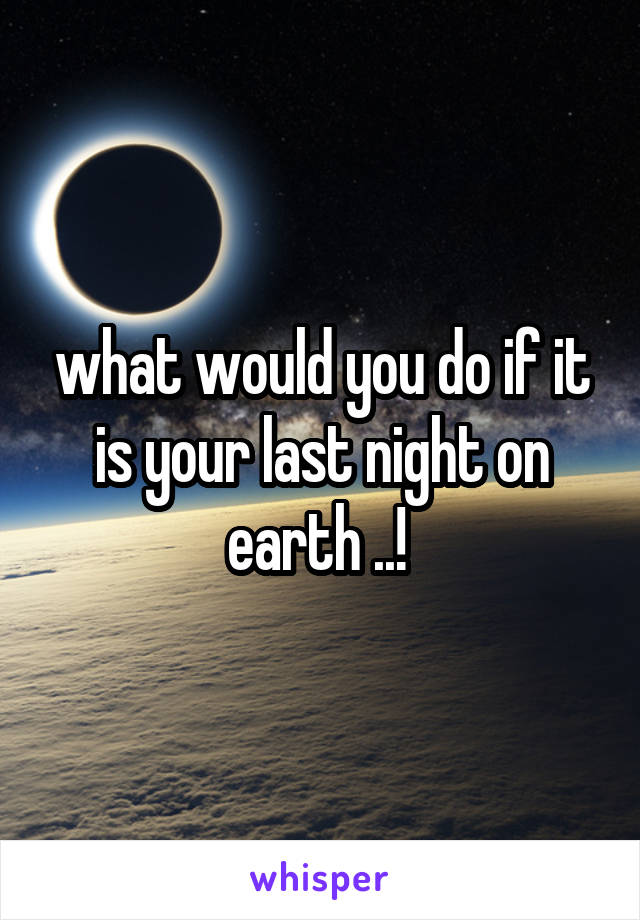 what would you do if it is your last night on earth ..! 