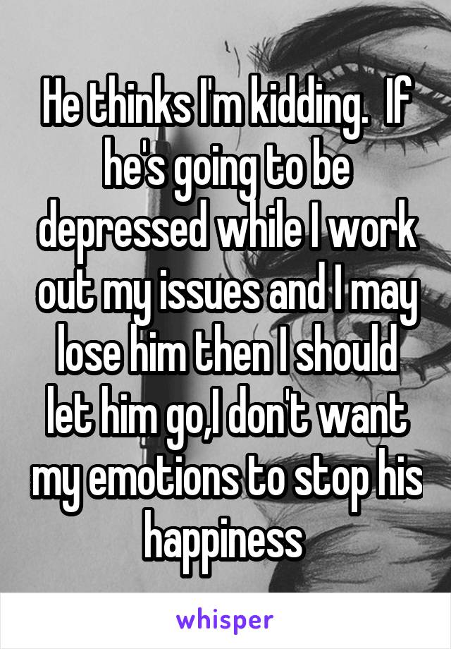 He thinks I'm kidding.  If he's going to be depressed while I work out my issues and I may lose him then I should let him go,I don't want my emotions to stop his happiness 