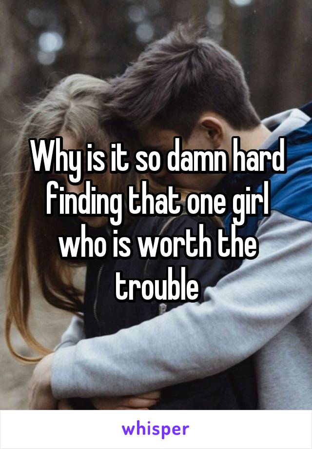 Why is it so damn hard finding that one girl who is worth the trouble