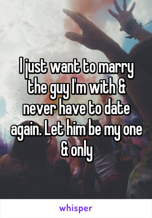 I just want to marry the guy I'm with & never have to date again. Let him be my one & only