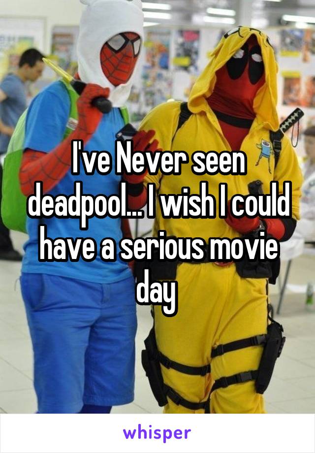 I've Never seen deadpool... I wish I could have a serious movie day 