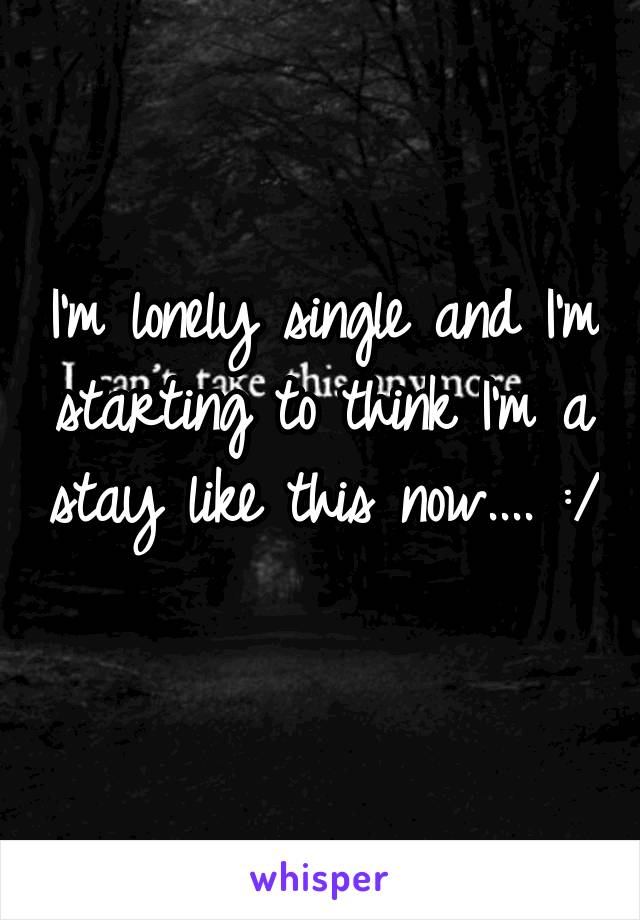 I'm lonely single and I'm starting to think I'm a stay like this now.... :/ 